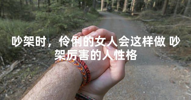 吵架时，伶俐的女人会这样做 吵架厉害的人性格